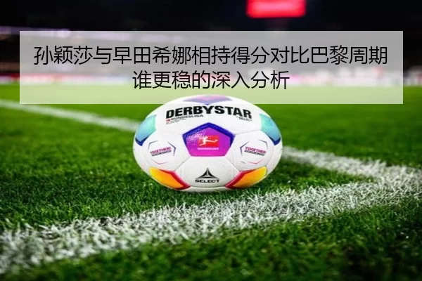 孙颖莎与早田希娜相持得分对比巴黎周期谁更稳的深入分析